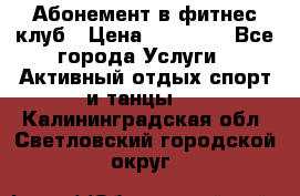 Абонемент в фитнес клуб › Цена ­ 23 000 - Все города Услуги » Активный отдых,спорт и танцы   . Калининградская обл.,Светловский городской округ 